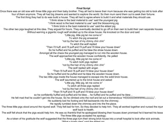 Final Script
Once there was an old sow with three little pigs and their baby brother. They all had to leave their mum because she was getting too old to look after
four of them anymore. They all had big dreams and wanted to explore the world. So their mum send them out to seek their fortune.
The first thing they had to do was build a house. They all had to agree where to build it and what materials they should use.
“I think straw is the best material to use” said the youngest pig
“I think wood is the best material to use” said the blossoming pig
“I think brick is the best material to use” said the eldest pig
The other two pigs laughed at this idea. They argued for hours. They eventually decided to go off on their own to build their own separate houses.
Without warning a gigantic rough wolf strolled up to the straw house. He knocked on the door and said
“Little pig, little pig let me come in”
To witch the pig answered
“not by the hair of my chinny chin chin”
To witch the wolf replied
“Then I’ll huff, and I’ll puff and I’ll puff and I’ll blow your house down”
So he huffed and he puffed and he blew the straw house down.
Amongst all the chaos the youngest pig managed to run into the wooden house.
The wolf approached the wooden house confidently. He yelled
“Little pig, little pig let me come in”
To witch both pigs replied
“not by the hair of my chinny chin chin”
The wolf replied with anger.
“Then I’ll huff and I’ll puff and I’ll blow your house down”
So he huffed and he puffed and he blew the wooden house down.
The two little pigs inside the house managed to escape into the solid brick house.
The wolf sauntered up to the brick house and asked
“Little pig, little pig, let me come in”
To witch all three pigs replied
“not by the hair of my chinny chin chin”
“Then I’ll huff and I’ll puff and I’ll blow your house down”
so he confidently huffed and puffed and he blew… he huffed and he puffed and he blew…
He felt mad that he couldn’t get into the house. So he climbed onto the roof and let out a tremendous “HOOOOOWWWWLLLLLLL”.
He suddenly lost his footing and fell backwards into the chimney.
He rapidly tumbled down the chimney and into the fire place.
The three little pigs stood around the injured wolf. They felt bad for him. So they decided to help him. They all worked together and nursed the injure
wolf back to health.
The wolf felt shock that the pigs would help him. He was so thankful that he apologised blowing their houses down promised he’d learned his lesso
The three little pigs accepted his apology.
As a token of his gratitude the wolf suggested that the three pigs turn their strong brick house into a small hospital to look after sick animals.
 