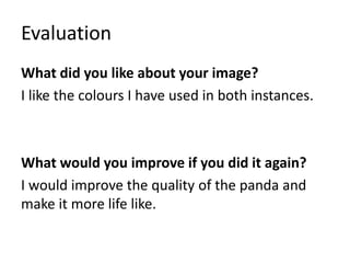 Evaluation
What did you like about your image?
I like the colours I have used in both instances.
What would you improve if you did it again?
I would improve the quality of the panda and
make it more life like.
 