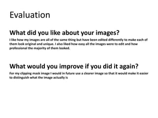 Evaluation
What did you like about your images?
I like how my images are all of the same thing but have been edited differently to make each of
them look original and unique. I also liked how easy all the images were to edit and how
professional the majority of them looked.
What would you improve if you did it again?
For my clipping mask image I would in future use a clearer image so that it would make it easier
to distinguish what the image actually is
 