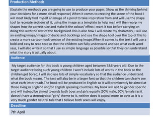 Deadline
7th April
Audience
My target audience for this book is young children aged between 3&6 years old. Due to the
target audience being such young children I won't include lots of words in the book so the
children get bored, I will also use lots of simple vocabulary so that the audience understand
what the book means. The text will also be in a larger font so that the children can clearly see
what each letter reads.The book will be produced in English so it will prominently be aimed at
those living in England and/or English speaking countries. My book will not be gender specific
and will instead be aimed towards both boys and girls equally (50% male, 50% female) as it
doesn't have a stereotypical 'girly' theme to it, neither does it appeal more to boys as it is a
very much gender neutral tale that I believe both sexes will enjoy.
Production Methods
(Explain the methods you are going to use to produce your pages. Show us the thinking behind
your decisions for a more detail response) When it comes to creating the scene of the book I
will most likely find myself an image of a pond to take inspiration from and will use the shape
tool to recreate sections of it, using the image as a template to help me.I will then warp my
shapes into the correct size and make it the colour/ effect I want it too before carrying on
doing this with the rest of the background.This is also how I will create my characters, I will use
an existing image/images of ducks and ducklings and use the shape tool over the top of this to
create a more cartoon-look version of the existing image.When it comes to the text I will use a
bold and easy to read text so that the children can fully understand and see what each word
says, I will also write it so that I use as simple language as possible so that they can understand
what the story is actually about.
 