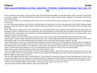 Original Script
http://www.worldoftales.com/fairy_tales/Hans_Christian_Andersen/Andersen_fairy_tale_3.h
tml
It was so beautiful in the country. It was the summer time. The wheat fields were golden, the oats were green, and the hay stood in great stacks
in the green meadows. The stork paraded about among them on his long red legs, chattering away in Egyptian, the language he had learned
from his lady mother.
All around the meadows and cornfields grew thick woods, and in the midst of the forest was a deep lake. Yes, it was beautiful, it was delightful
in the country.
In a sunny spot stood a pleasant old farmhouse circled all about with deep canals; and from the walls down to the water's edge grew great
burdocks, so high that under the tallest of them a little child might stand upright. The spot was as wild as if it had been in the very centre of the
thick wood.
In this snug retreat sat a duck upon her nest, watching for her young brood to hatch; but the pleasure she had felt at first was almost gone; she
had begun to think it a wearisome task, for the little ones were so long coming out of their shells, and she seldom had visitors. The other ducks
liked much better to swim about in the canals than to climb the slippery banks and sit under the burdock leaves to have a gossip with her. It was
a long time to stay so much by herself.
At length, however, one shell cracked, and soon another, and from each came a living creature that lifted its head and cried "Peep, peep."
"Quack, quack!" said the mother; and then they all tried to say it, too, as well as they could, while they looked all about them on every side at
the tall green leaves. Their mother allowed them to look about as much as they liked, because green is good for the eyes.
"What a great world it is, to be sure," said the little ones, when they found how much more room they had than when they were in the eggshell.
"Is this all the world, do you imagine?" said the mother. "Wait till you have seen the garden. Far beyond that it stretches down to the pastor's
field, though I have never ventured to such a distance. Are you all out?" she continued, rising to look. "No, not all; the largest egg lies there yet, I
declare. I wonder how long this business is to last. I'm really beginning to be tired of it;" but for all that she sat down again.
"Well, and how are you to-day?" quacked an old duck who came to pay her a visit.
"There's one egg that takes a deal of hatching. The shell is hard and will not break," said the fond mother, who sat still upon her nest. "But just
look at the others. Have I not a pretty family? Are they not the prettiest little ducklings you ever saw? They are the image of their father—the
good for naught! He never comes to see me."
"Let me see the egg that will not break," said the old duck. "I've no doubt it's a Guinea fowl's egg. The same thing happened to me once, and a
deal of trouble it gave me, for the young ones are afraid of the water. I quacked and clucked, but all to no purpose. Let me take a look at it. Yes, I
am right; it's a Guinea fowl, upon my word; so take my advice and leave it where it is. Come to the water and teach the other children to swim."
"I think I will sit a little while longer," said the mother. "I have sat so long, a day or two more won't matter."
"Very well, please yourself," said the old duck, rising; and she went away.
 