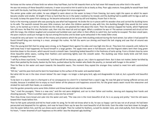 He knew not the names of these birds nor where they had flown, but he felt towards them as he had never felt towards any other bird in the world.
He was not envious of these beautiful creatures; it never occurred to him to wish to be as lovely as they. Poor ugly creature, how gladly he would have lived
even with the ducks, had they only treated him kindly and given him encouragement.
The winter grew colder and colder; he was obliged to swim about on the water to keep it from freezing, but every night the space on which he swam
became smaller and smaller. At length it froze so hard that the ice in the water crackled as he moved, and the duckling had to paddle with his legs as well as
he could, to keep the space from closing up. He became exhausted at last and lay still and helpless, frozen fast in the ice.
Early in the morning a peasant who was passing by saw what had happened. He broke the ice in pieces with his wooden shoe and carried the duckling home
to his wife. The warmth revived the poor little creature; but when the children wanted to play with him, the duckling thought they would do him some
harm, so he started up in terror, fluttered into the milk pan, and splashed the milk about the room. Then the woman clapped her hands, which frightened
him still more. He flew first into the butter cask, then into the meal tub and out again. What a condition he was in! The woman screamed and struck at him
with the tongs; the children laughed and screamed and tumbled over each other in their efforts to catch him, but luckily he escaped. The door stood open;
the poor creature could just manage to slip out among the bushes and lie down quite exhausted in the newly fallen snow.
It would be very sad were I to relate all the misery and privations which the poor little duckling endured during the hard winter; but when it had passed he
found himself lying one morning in a moor, amongst the rushes. He felt the warm sun shining and heard the lark singing and saw that all around was
beautiful spring.
Then the young bird felt that his wings were strong, as he flapped them against his sides and rose high into the air. They bore him onwards until, before he
well knew how it had happened, he found himself in a large garden. The apple trees were in full blossom, and the fragrant elders bent their long green
branches down to the stream, which wound round a smooth lawn. Everything looked beautiful in the freshness of early spring. From a thicket close by came
three beautiful white swans, rustling their feathers and swimming lightly over the smooth water. The duckling saw these lovely birds and felt more
strangely unhappy than ever.
"I will fly to these royal birds," he exclaimed, "and they will kill me because, ugly as I am, I dare to approach them. But it does not matter; better be killed by
them than pecked by the ducks, beaten by the hens, pushed about by the maiden who feeds the poultry, or starved with hunger in the winter."
Then he flew to the water and swam towards the beautiful swans. The moment they espied the stranger they rushed to meet him with outstretched
wings.
"Kill me," said the poor bird and he bent his head down to the surface of the water and awaited death.
But what did he see in the clear stream below? His own image—no longer a dark-grey bird, ugly and disagreeable to look at, but a graceful and beautiful
swan.
To be born in a duck's nest in a farmyard is of no consequence to a bird if it is hatched from a swan's egg. He now felt glad at having suffered sorrow and
trouble, because it enabled him to enjoy so much better all the pleasure and happiness around him; for the great swans swam round the newcomer and
stroked his neck with their beaks, as a welcome.
Into the garden presently came some little children and threw bread and cake into the water.
"See," cried the youngest, "there is a new one;" and the rest were delighted, and ran to their father and mother, dancing and clapping their hands and
shouting joyously, "There is another swan come; a new one has arrived."
Then they threw more bread and cake into the water and said, "The new one is the most beautiful of all, he is so young and pretty." And the old swans
bowed their heads before him.
Then he felt quite ashamed and hid his head under his wing, for he did not know what to do, he was so happy—yet he was not at all proud. He had been
persecuted and despised for his ugliness, and now he heard them say he was the most beautiful of all the birds. Even the elder tree bent down its boughs
into the water before him, and the sun shone warm and bright. Then he rustled his feathers, curved his slender neck, and cried joyfully, from the depths of
his heart, "I never dreamed of such happiness as this while I was the despised ugly duckling."
 