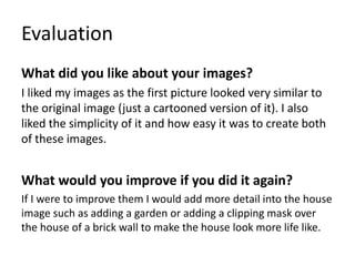 Evaluation
What did you like about your images?
I liked my images as the first picture looked very similar to
the original image (just a cartooned version of it). I also
liked the simplicity of it and how easy it was to create both
of these images.
What would you improve if you did it again?
If I were to improve them I would add more detail into the house
image such as adding a garden or adding a clipping mask over
the house of a brick wall to make the house look more life like.
 