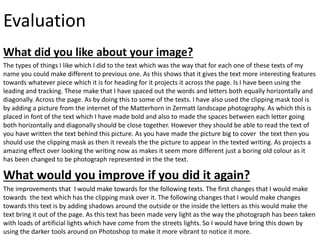 Evaluation
What did you like about your image?
The types of things I like which I did to the text which was the way that for each one of these texts of my
name you could make different to previous one. As this shows that it gives the text more interesting features
towards whatever piece which it is for heading for it projects it across the page. Is I have been using the
leading and tracking. These make that I have spaced out the words and letters both equally horizontally and
diagonally. Across the page. As by doing this to some of the texts. I have also used the clipping mask tool is
by adding a picture from the internet of the Matterhorn in Zermatt landscape photography. As which this is
placed in font of the text which I have made bold and also to made the spaces between each letter going
both horizontally and diagonally should be close together. However they should be able to read the text of
you have written the text behind this picture. As you have made the picture big to cover the text then you
should use the clipping mask as then it reveals the the picture to appear in the texted writing. As projects a
amazing effect over looking the writing now as makes it seem more different just a boring old colour as it
has been changed to be photograph represented in the the text.
What would you improve if you did it again?
The improvements that I would make towards for the following texts. The first changes that I would make
towards the text which has the clipping mask over it. The following changes that I would make changes
towards this text is by adding shadows around the outside or the inside the letters as this would make the
text bring it out of the page. As this text has been made very light as the way the photograph has been taken
with loads of artificial lights which have come from the streets lights. So I would have bring this down by
using the darker tools around on Photoshop to make it more vibrant to notice it more.
 