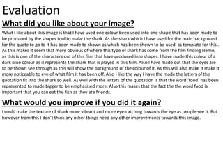 Evaluation
What did you like about your image?
What I like about this image is that I have used one colour been used into one shape that has been made to
be produced by the shapes tool to make the shark. As the shark which I have used for the main background
for the quote to go to it has been made to shown as which has been shown to be used as template for this..
As this makes it seem that more obvious of where this type of shark has come from the film finding Nemo,
as this is one of the characters out of this film that have produced into shapes. I have made this colour of a
dark blue colour as it represents the shark that is played in this film. Also I have made out that the eyes are
to be shown see through as this will show the background of the colour of it. As this will also make it make it
more noticeable to eye of what film it has been off. Also I like the way I have the made the letters of the
quotation fit into the shark so well. As well with the letters of the quotation is that the word ‘food’ has been
represented to made bigger to be emphasised more. Also this makes that the fact the the word food is
important that you can eat the fish as they are friends.
What would you improve if you did it again?
I could make the texture of shark more vibrant and more eye-catching towards the eye as people see it. But
however from this I don’t think any other things need any other improvements towards this image.
 