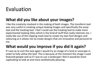 Evaluation
What did you like about your images?
I like the creativity involved in the making of both images. The transform tool
was very useful in creating unique looking images and specifically the warp
tool and the tracking tool. I feel I could use the tracking tool to make more
experimental looking titles which is the kind of stuff that really interests me. I
really like use of the clipping mask tool to create my own font designs and
colouring as it allows me to create designs that are innovative and personal to
me.
What would you improve if you did it again?
If I was to re-visit the task again I would try an image of a land or seascape in
order to fully utilise the tool. This is because at the moment the image I used
featured people and so if I was to use a landscape I feel it would be more
captivating to look at and more aesthetically pleasing.
 