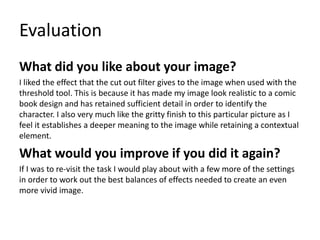 Evaluation
What did you like about your image?
I liked the effect that the cut out filter gives to the image when used with the
threshold tool. This is because it has made my image look realistic to a comic
book design and has retained sufficient detail in order to identify the
character. I also very much like the gritty finish to this particular picture as I
feel it establishes a deeper meaning to the image while retaining a contextual
element.
What would you improve if you did it again?
If I was to re-visit the task I would play about with a few more of the settings
in order to work out the best balances of effects needed to create an even
more vivid image.
 