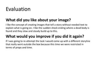 Evaluation
What did you like about your image?
I like the concept of creating images that tell a story without needed text to
explain what is going on. I like the sudden shock ending where a dead body is
found and they slow and steady build up to this.
What would you improve if you did it again?
If I was going to re-attempt the task I would come up with a different storyline
that really went outside the box because this time we were restricted in
terms of props and time.
 