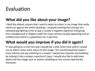 Evaluation
What did you like about your image?
I liked the vibrant colours that I used in order to colour in my image that really
stand out against the white backdrop. I enjoyed creating the concept of a
tattooed pig fighting crime as pig is usually a negative adjective and giving
him a background in religion made him seem almost visually appealing and an
unlikely hero which is a good basis for a plot line.
What would you improve if you did it again?
If I was going to re-visit the task I would like a little more time which I would
use to add in some more colour to the image. This would hopefully make it
more vibrant and eye-catching to a viewer. I would also improve my backdrop
by making it into a proper superhero’s layer. I would also like to add more
detail into the image such as events unfolding on the screens behind the
character.
 