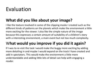 Evaluation
What did you like about your image?
I like the texture involved in some of the clipping masks I created such as the
different kinds of patterns on the planets which make the environment a little
more exciting for the viewer. I also like the simple nature of the image
because this expresses a certain amount of suitability of a children’s story
with a interesting environment, a main event but not too much complexity.
What would you improve if you did it again?
If I was to re-visit the task I would make the buggy more exciting by adding
more detailing in and maybe I would expand on the track I have created and
add in spectators. This would make the environment a little more
understandable and adding little bits of detail can help with engaging a
reader.
 