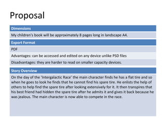 Proposal
Dimensions
My children's book will be approximately 8 pages long in landscape A4.
Story Overview
On the day of the ‘Intergalactic Race’ the main character finds he has a flat tire and so
when he goes to look he finds that he cannot find his spare tire. He enlists the help of
others to help find the spare tire after looking extensively for it. It then transpires that
his best friend had hidden the spare tire after he admits it and gives it back because he
was jealous. The main character is now able to compete in the race.
Export Format
PDF
Advantages: can be accessed and edited on any device unlike PSD files
Disadvantages: they are harder to read on smaller capacity devices.
 