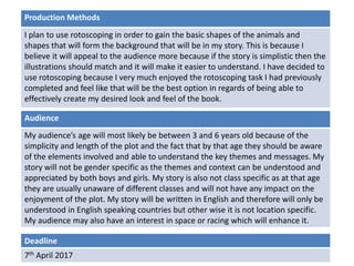 Deadline
7th April 2017
Audience
My audience’s age will most likely be between 3 and 6 years old because of the
simplicity and length of the plot and the fact that by that age they should be aware
of the elements involved and able to understand the key themes and messages. My
story will not be gender specific as the themes and context can be understood and
appreciated by both boys and girls. My story is also not class specific as at that age
they are usually unaware of different classes and will not have any impact on the
enjoyment of the plot. My story will be written in English and therefore will only be
understood in English speaking countries but other wise it is not location specific.
My audience may also have an interest in space or racing which will enhance it.
Production Methods
I plan to use rotoscoping in order to gain the basic shapes of the animals and
shapes that will form the background that will be in my story. This is because I
believe it will appeal to the audience more because if the story is simplistic then the
illustrations should match and it will make it easier to understand. I have decided to
use rotoscoping because I very much enjoyed the rotoscoping task I had previously
completed and feel like that will be the best option in regards of being able to
effectively create my desired look and feel of the book.
 