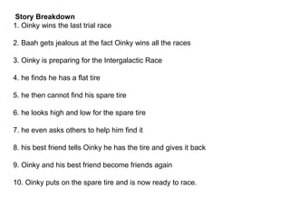 Story Breakdown
1. Oinky wins the last trial race
2. Baah gets jealous at the fact Oinky wins all the races
3. Oinky is preparing for the Intergalactic Race
4. he finds he has a flat tire
5. he then cannot find his spare tire
6. he looks high and low for the spare tire
7. he even asks others to help him find it
8. his best friend tells Oinky he has the tire and gives it back
9. Oinky and his best friend become friends again
10. Oinky puts on the spare tire and is now ready to race.
 