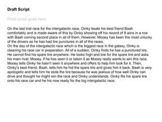 Draft Script
Final script goes here.
On the last trial race for the intergalactic race, Oinky beats his best friend Baah
comfortably and is made aware of this by Oinky showing off his record of 9 wins in a row
with Baah coming second place in all of them. However, Mooey has been the most unlucky
of the drivers as he has had tire punctures in all of the races.
On the day of the intergalactic race which is the biggest race in the galaxy, Oinky is
cleaning his race car in preparation. All of a sudden, Oinky finds he has a punctured tire.
He cannot find his spare tire anywhere. He looks high and low for the spare tire and asks
his main rival, Mooey, if he has seen it or taken it as Mooey really wants to win this race.
Mooey tells Oinky he hasn’t seen it anywhere and offers to help him look for it. Then,
Oinky’s best friend, Baah, tells him he hid the spare tire and gives him it back. Baah is very
apologetic and tells him he stole the tire because he was jealous of how well Oinky can
drive and thought he might win the race and Oinky understands. Oinky fits his spare tire
onto his race car and he his now ready for the big intergalactic race.
 