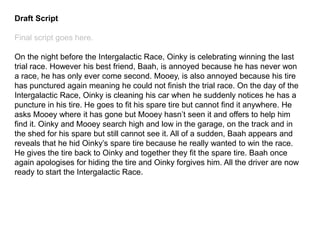 Draft Script
Final script goes here.
On the night before the Intergalactic Race, Oinky is celebrating winning the last
trial race. However his best friend, Baah, is annoyed because he has never won
a race, he has only ever come second. Mooey, is also annoyed because his tire
has punctured again meaning he could not finish the trial race. On the day of the
Intergalactic Race, Oinky is cleaning his car when he suddenly notices he has a
puncture in his tire. He goes to fit his spare tire but cannot find it anywhere. He
asks Mooey where it has gone but Mooey hasn’t seen it and offers to help him
find it. Oinky and Mooey search high and low in the garage, on the track and in
the shed for his spare but still cannot see it. All of a sudden, Baah appears and
reveals that he hid Oinky’s spare tire because he really wanted to win the race.
He gives the tire back to Oinky and together they fit the spare tire. Baah once
again apologises for hiding the tire and Oinky forgives him. All the driver are now
ready to start the Intergalactic Race.
 