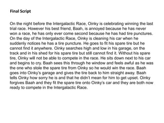 Final Script
On the night before the Intergalactic Race, Oinky is celebrating winning the last
trial race. However his best friend, Baah, is annoyed because he has never
won a race, he has only ever come second because he has had tire punctures.
On the day of the Intergalactic Race, Oinky is cleaning his car when he
suddenly notices he has a tire puncture. He goes to fit his spare tire but he
cannot find it anywhere. Oinky searches high and low in his garage, on the
track and in his shed for his spare tire but still cannot find it. Without his spare
tire, Oinky will not be able to compete in the race. He sits down next to his car
and begins to cry. Baah sees this through he window and feels awful as he was
the one who stole the spare tire from Oinky so he would win the race. Baah
goes into Oinky’s garage and gives the tire back to him straight away. Baah
tells Oinky how sorry he is and that he didn’t mean for him to get upset. Oinky
forgives Baah and they fit the spare tire onto Oinky’s car and they are both now
ready to compete in the Intergalactic Race.
 