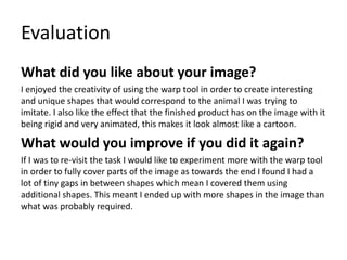Evaluation
What did you like about your image?
I enjoyed the creativity of using the warp tool in order to create interesting
and unique shapes that would correspond to the animal I was trying to
imitate. I also like the effect that the finished product has on the image with it
being rigid and very animated, this makes it look almost like a cartoon.
What would you improve if you did it again?
If I was to re-visit the task I would like to experiment more with the warp tool
in order to fully cover parts of the image as towards the end I found I had a
lot of tiny gaps in between shapes which mean I covered them using
additional shapes. This meant I ended up with more shapes in the image than
what was probably required.
 