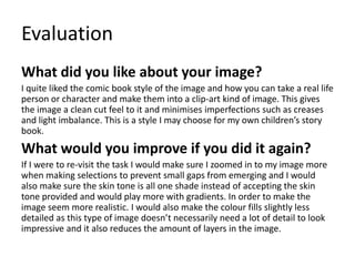 Evaluation
What did you like about your image?
I quite liked the comic book style of the image and how you can take a real life
person or character and make them into a clip-art kind of image. This gives
the image a clean cut feel to it and minimises imperfections such as creases
and light imbalance. This is a style I may choose for my own children’s story
book.
What would you improve if you did it again?
If I were to re-visit the task I would make sure I zoomed in to my image more
when making selections to prevent small gaps from emerging and I would
also make sure the skin tone is all one shade instead of accepting the skin
tone provided and would play more with gradients. In order to make the
image seem more realistic. I would also make the colour fills slightly less
detailed as this type of image doesn’t necessarily need a lot of detail to look
impressive and it also reduces the amount of layers in the image.
 