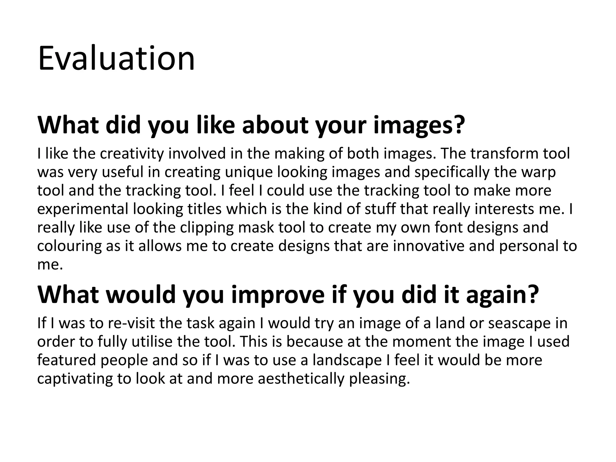 Evaluation
What did you like about your images?
I like the creativity involved in the making of both images. The transform tool
was very useful in creating unique looking images and specifically the warp
tool and the tracking tool. I feel I could use the tracking tool to make more
experimental looking titles which is the kind of stuff that really interests me. I
really like use of the clipping mask tool to create my own font designs and
colouring as it allows me to create designs that are innovative and personal to
me.
What would you improve if you did it again?
If I was to re-visit the task again I would try an image of a land or seascape in
order to fully utilise the tool. This is because at the moment the image I used
featured people and so if I was to use a landscape I feel it would be more
captivating to look at and more aesthetically pleasing.
 