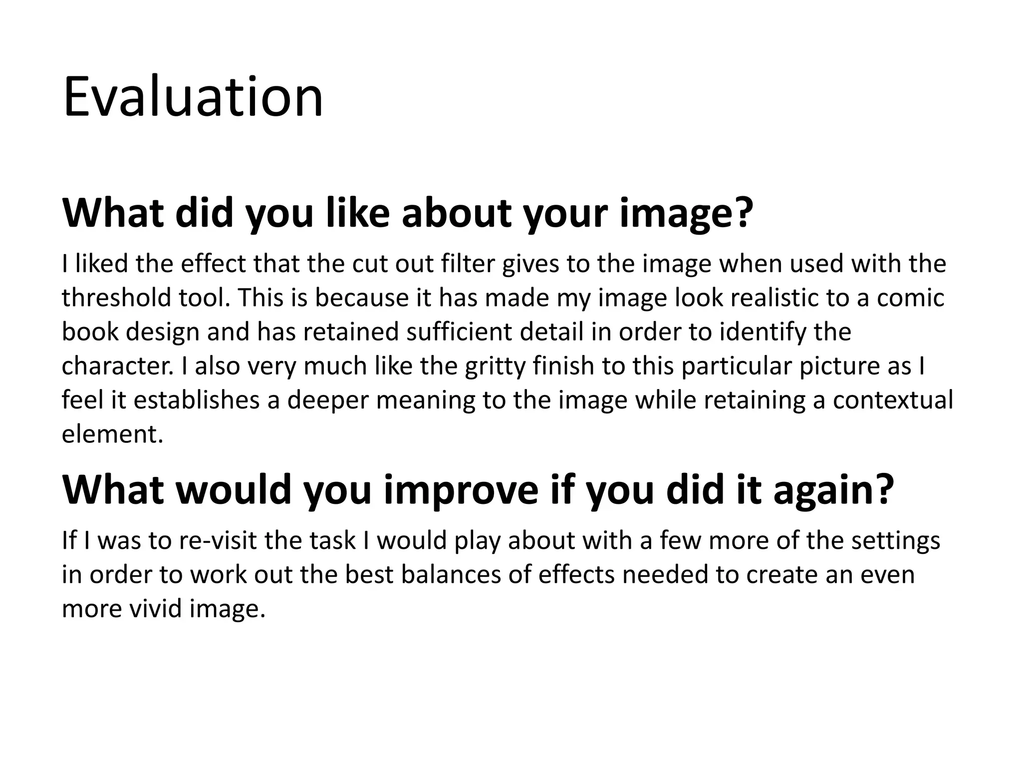 Evaluation
What did you like about your image?
I liked the effect that the cut out filter gives to the image when used with the
threshold tool. This is because it has made my image look realistic to a comic
book design and has retained sufficient detail in order to identify the
character. I also very much like the gritty finish to this particular picture as I
feel it establishes a deeper meaning to the image while retaining a contextual
element.
What would you improve if you did it again?
If I was to re-visit the task I would play about with a few more of the settings
in order to work out the best balances of effects needed to create an even
more vivid image.
 