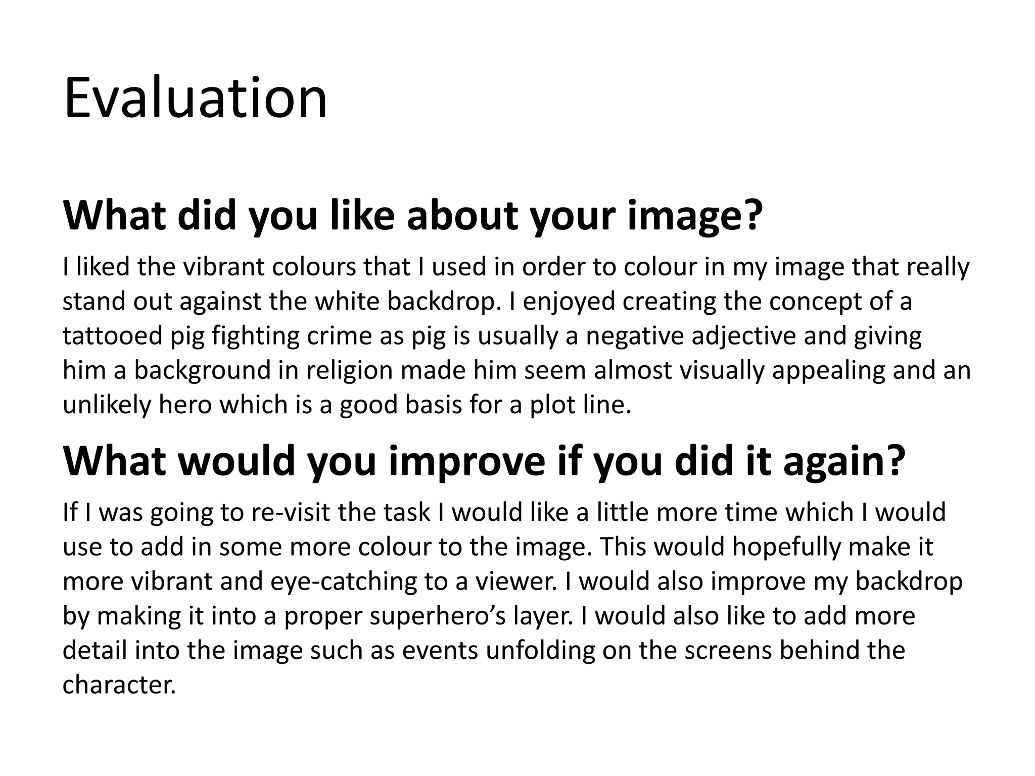 Evaluation
What did you like about your image?
I liked the vibrant colours that I used in order to colour in my image that really
stand out against the white backdrop. I enjoyed creating the concept of a
tattooed pig fighting crime as pig is usually a negative adjective and giving
him a background in religion made him seem almost visually appealing and an
unlikely hero which is a good basis for a plot line.
What would you improve if you did it again?
If I was going to re-visit the task I would like a little more time which I would
use to add in some more colour to the image. This would hopefully make it
more vibrant and eye-catching to a viewer. I would also improve my backdrop
by making it into a proper superhero’s layer. I would also like to add more
detail into the image such as events unfolding on the screens behind the
character.
 