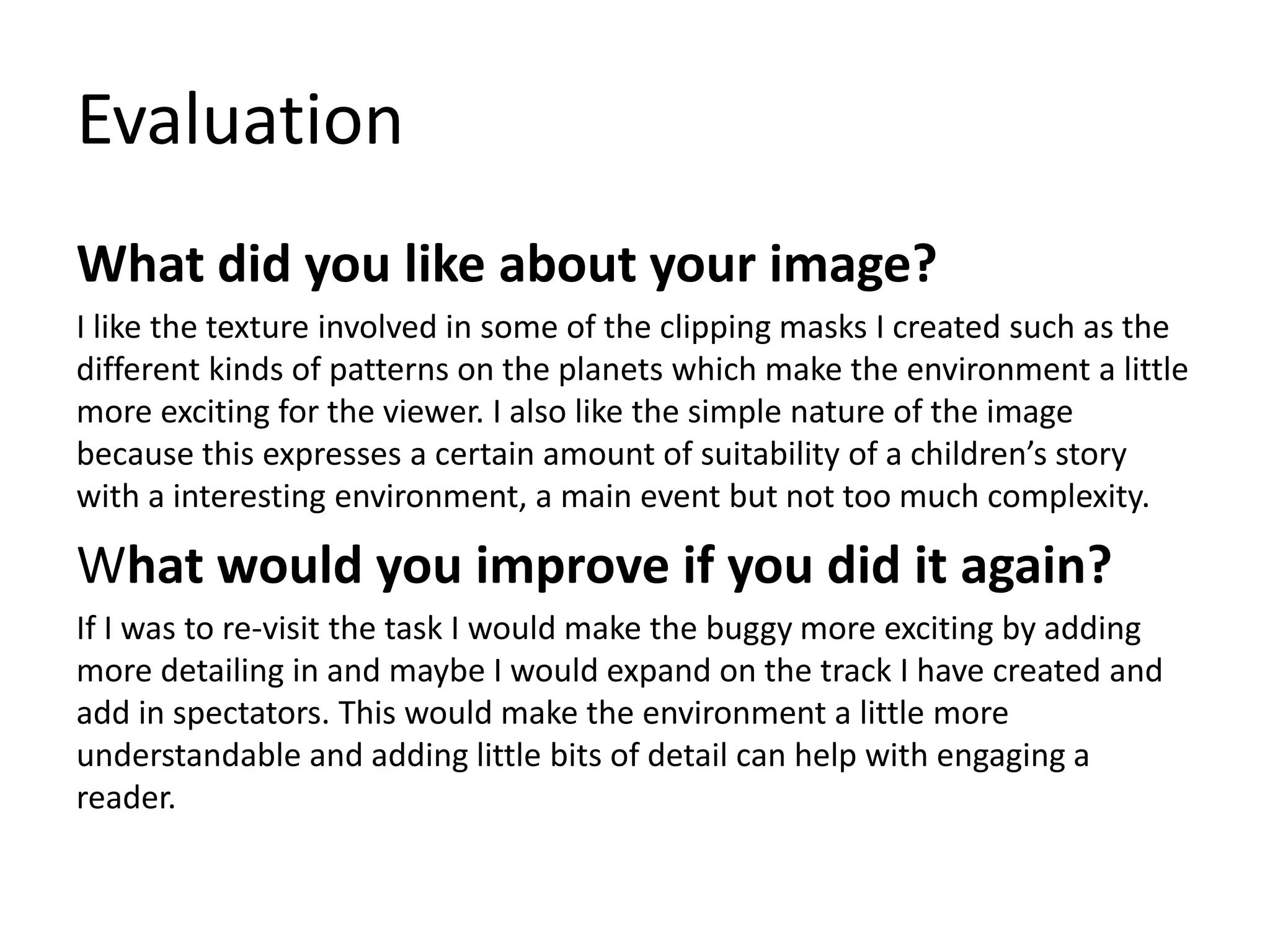 Evaluation
What did you like about your image?
I like the texture involved in some of the clipping masks I created such as the
different kinds of patterns on the planets which make the environment a little
more exciting for the viewer. I also like the simple nature of the image
because this expresses a certain amount of suitability of a children’s story
with a interesting environment, a main event but not too much complexity.
What would you improve if you did it again?
If I was to re-visit the task I would make the buggy more exciting by adding
more detailing in and maybe I would expand on the track I have created and
add in spectators. This would make the environment a little more
understandable and adding little bits of detail can help with engaging a
reader.
 