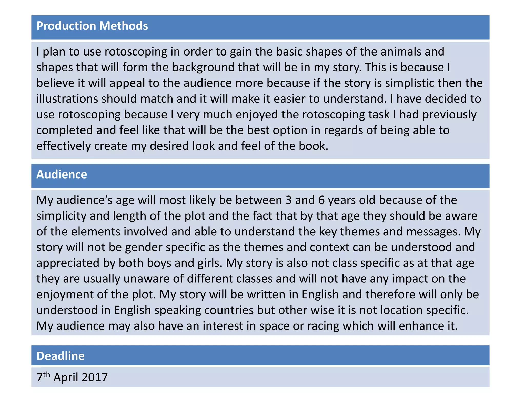 Deadline
7th April 2017
Audience
My audience’s age will most likely be between 3 and 6 years old because of the
simplicity and length of the plot and the fact that by that age they should be aware
of the elements involved and able to understand the key themes and messages. My
story will not be gender specific as the themes and context can be understood and
appreciated by both boys and girls. My story is also not class specific as at that age
they are usually unaware of different classes and will not have any impact on the
enjoyment of the plot. My story will be written in English and therefore will only be
understood in English speaking countries but other wise it is not location specific.
My audience may also have an interest in space or racing which will enhance it.
Production Methods
I plan to use rotoscoping in order to gain the basic shapes of the animals and
shapes that will form the background that will be in my story. This is because I
believe it will appeal to the audience more because if the story is simplistic then the
illustrations should match and it will make it easier to understand. I have decided to
use rotoscoping because I very much enjoyed the rotoscoping task I had previously
completed and feel like that will be the best option in regards of being able to
effectively create my desired look and feel of the book.
 