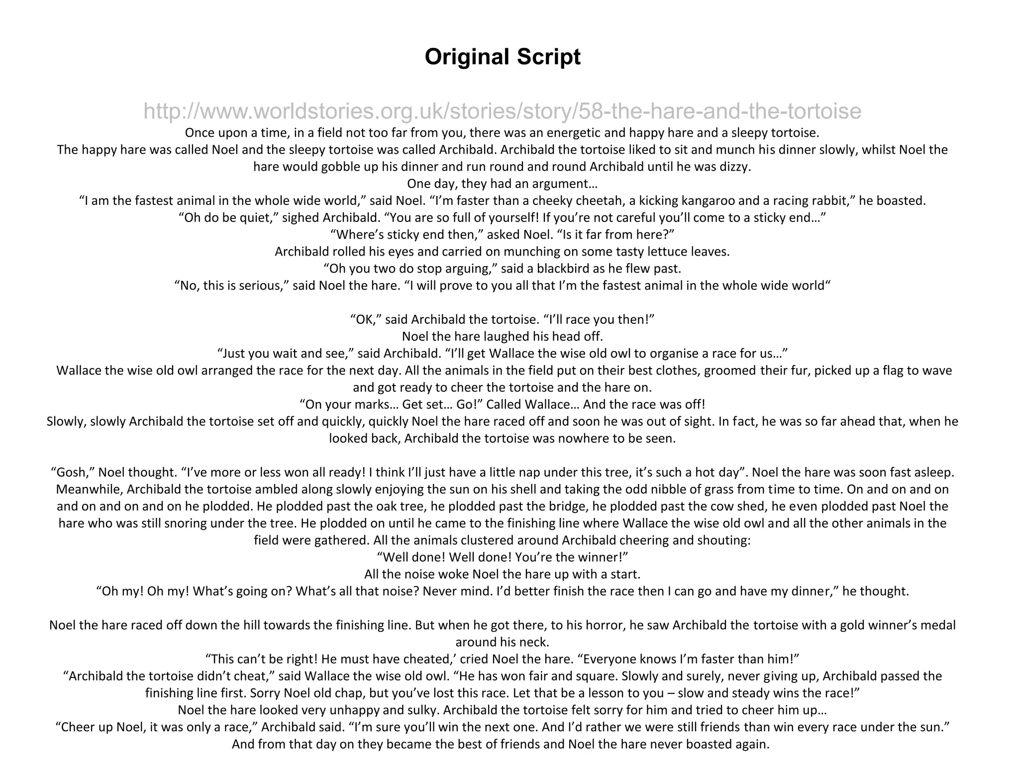 Original Script
http://www.worldstories.org.uk/stories/story/58-the-hare-and-the-tortoise
Once upon a time, in a field not too far from you, there was an energetic and happy hare and a sleepy tortoise.
The happy hare was called Noel and the sleepy tortoise was called Archibald. Archibald the tortoise liked to sit and munch his dinner slowly, whilst Noel the
hare would gobble up his dinner and run round and round Archibald until he was dizzy.
One day, they had an argument…
“I am the fastest animal in the whole wide world,” said Noel. “I’m faster than a cheeky cheetah, a kicking kangaroo and a racing rabbit,” he boasted.
“Oh do be quiet,” sighed Archibald. “You are so full of yourself! If you’re not careful you’ll come to a sticky end…”
“Where’s sticky end then,” asked Noel. “Is it far from here?”
Archibald rolled his eyes and carried on munching on some tasty lettuce leaves.
“Oh you two do stop arguing,” said a blackbird as he flew past.
“No, this is serious,” said Noel the hare. “I will prove to you all that I’m the fastest animal in the whole wide world“
“OK,” said Archibald the tortoise. “I’ll race you then!”
Noel the hare laughed his head off.
“Just you wait and see,” said Archibald. “I’ll get Wallace the wise old owl to organise a race for us…”
Wallace the wise old owl arranged the race for the next day. All the animals in the field put on their best clothes, groomed their fur, picked up a flag to wave
and got ready to cheer the tortoise and the hare on.
“On your marks… Get set… Go!” Called Wallace… And the race was off!
Slowly, slowly Archibald the tortoise set off and quickly, quickly Noel the hare raced off and soon he was out of sight. In fact, he was so far ahead that, when he
looked back, Archibald the tortoise was nowhere to be seen.
“Gosh,” Noel thought. “I’ve more or less won all ready! I think I’ll just have a little nap under this tree, it’s such a hot day”. Noel the hare was soon fast asleep.
Meanwhile, Archibald the tortoise ambled along slowly enjoying the sun on his shell and taking the odd nibble of grass from time to time. On and on and on
and on and on and on he plodded. He plodded past the oak tree, he plodded past the bridge, he plodded past the cow shed, he even plodded past Noel the
hare who was still snoring under the tree. He plodded on until he came to the finishing line where Wallace the wise old owl and all the other animals in the
field were gathered. All the animals clustered around Archibald cheering and shouting:
“Well done! Well done! You’re the winner!”
All the noise woke Noel the hare up with a start.
“Oh my! Oh my! What’s going on? What’s all that noise? Never mind. I’d better finish the race then I can go and have my dinner,” he thought.
Noel the hare raced off down the hill towards the finishing line. But when he got there, to his horror, he saw Archibald the tortoise with a gold winner’s medal
around his neck.
“This can’t be right! He must have cheated,’ cried Noel the hare. “Everyone knows I’m faster than him!”
“Archibald the tortoise didn’t cheat,” said Wallace the wise old owl. “He has won fair and square. Slowly and surely, never giving up, Archibald passed the
finishing line first. Sorry Noel old chap, but you’ve lost this race. Let that be a lesson to you – slow and steady wins the race!”
Noel the hare looked very unhappy and sulky. Archibald the tortoise felt sorry for him and tried to cheer him up…
“Cheer up Noel, it was only a race,” Archibald said. “I’m sure you’ll win the next one. And I’d rather we were still friends than win every race under the sun.”
And from that day on they became the best of friends and Noel the hare never boasted again.
 