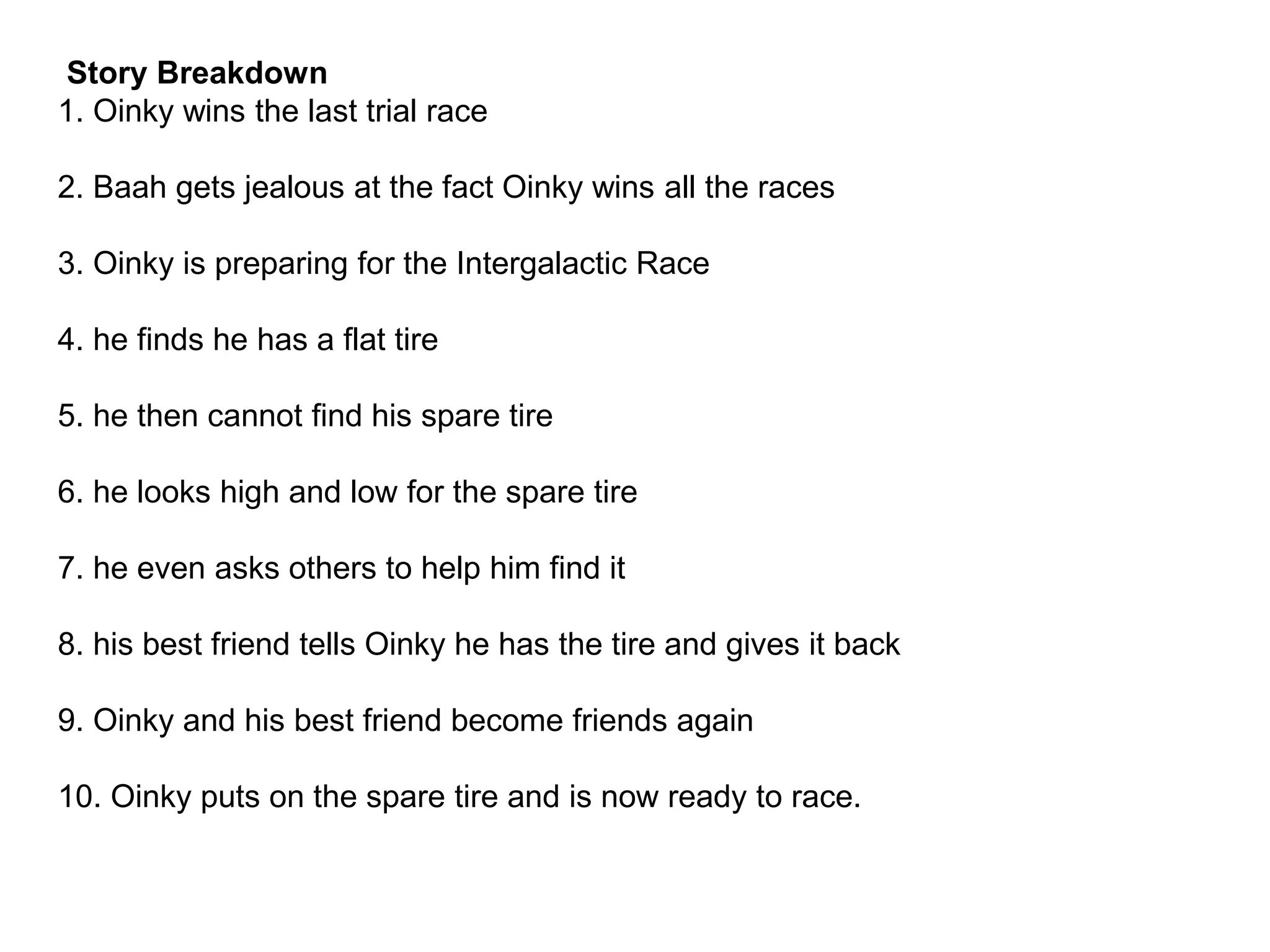 Story Breakdown
1. Oinky wins the last trial race
2. Baah gets jealous at the fact Oinky wins all the races
3. Oinky is preparing for the Intergalactic Race
4. he finds he has a flat tire
5. he then cannot find his spare tire
6. he looks high and low for the spare tire
7. he even asks others to help him find it
8. his best friend tells Oinky he has the tire and gives it back
9. Oinky and his best friend become friends again
10. Oinky puts on the spare tire and is now ready to race.
 