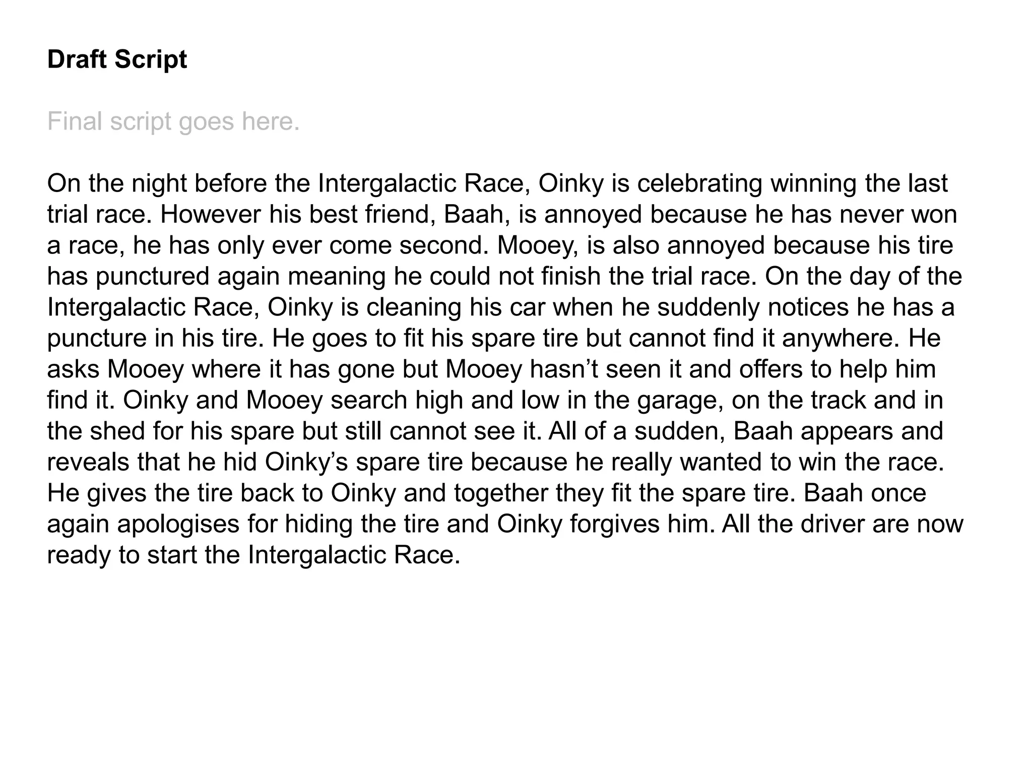 Draft Script
Final script goes here.
On the night before the Intergalactic Race, Oinky is celebrating winning the last
trial race. However his best friend, Baah, is annoyed because he has never won
a race, he has only ever come second. Mooey, is also annoyed because his tire
has punctured again meaning he could not finish the trial race. On the day of the
Intergalactic Race, Oinky is cleaning his car when he suddenly notices he has a
puncture in his tire. He goes to fit his spare tire but cannot find it anywhere. He
asks Mooey where it has gone but Mooey hasn’t seen it and offers to help him
find it. Oinky and Mooey search high and low in the garage, on the track and in
the shed for his spare but still cannot see it. All of a sudden, Baah appears and
reveals that he hid Oinky’s spare tire because he really wanted to win the race.
He gives the tire back to Oinky and together they fit the spare tire. Baah once
again apologises for hiding the tire and Oinky forgives him. All the driver are now
ready to start the Intergalactic Race.
 
