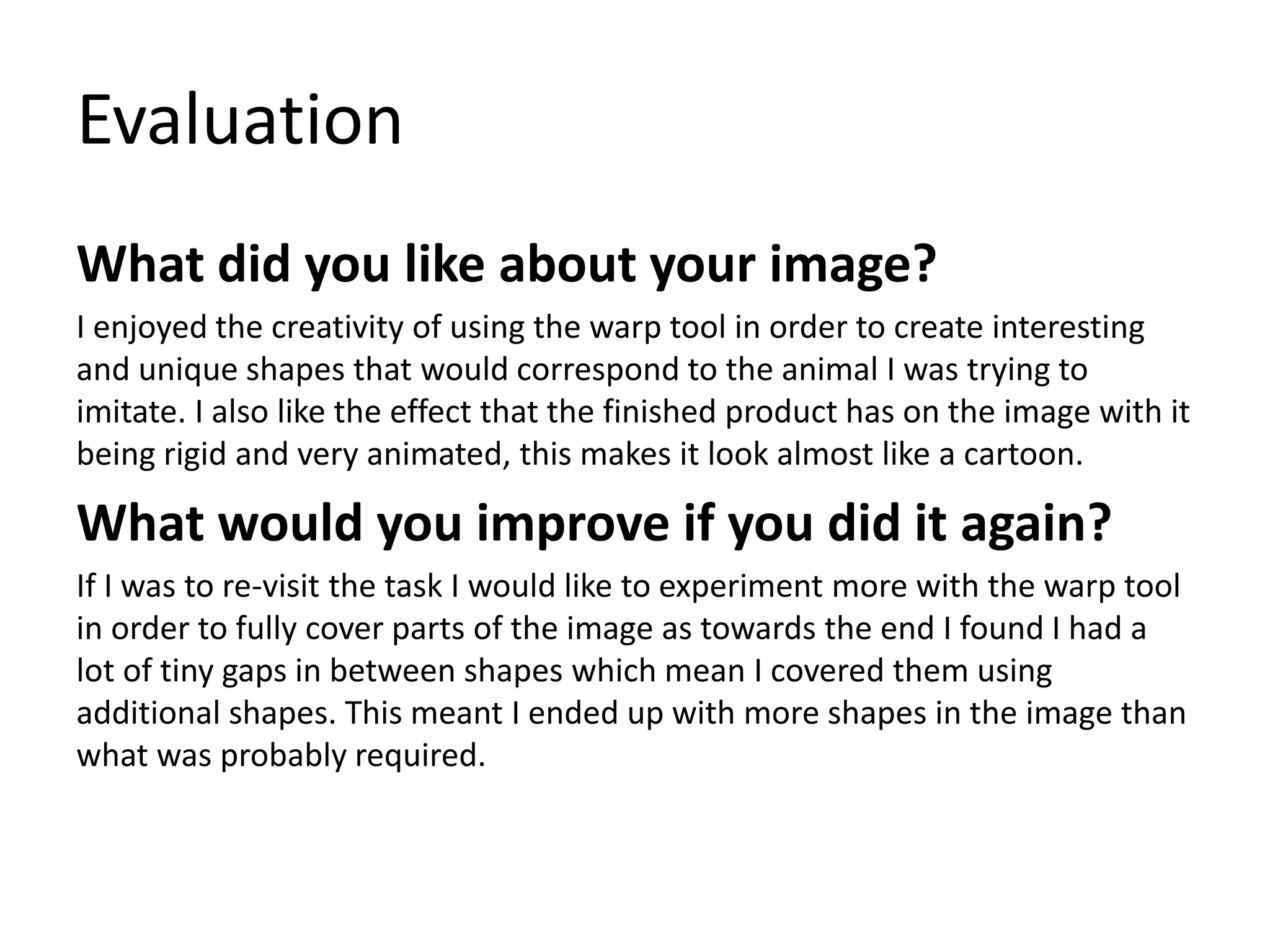 Evaluation
What did you like about your image?
I enjoyed the creativity of using the warp tool in order to create interesting
and unique shapes that would correspond to the animal I was trying to
imitate. I also like the effect that the finished product has on the image with it
being rigid and very animated, this makes it look almost like a cartoon.
What would you improve if you did it again?
If I was to re-visit the task I would like to experiment more with the warp tool
in order to fully cover parts of the image as towards the end I found I had a
lot of tiny gaps in between shapes which mean I covered them using
additional shapes. This meant I ended up with more shapes in the image than
what was probably required.
 