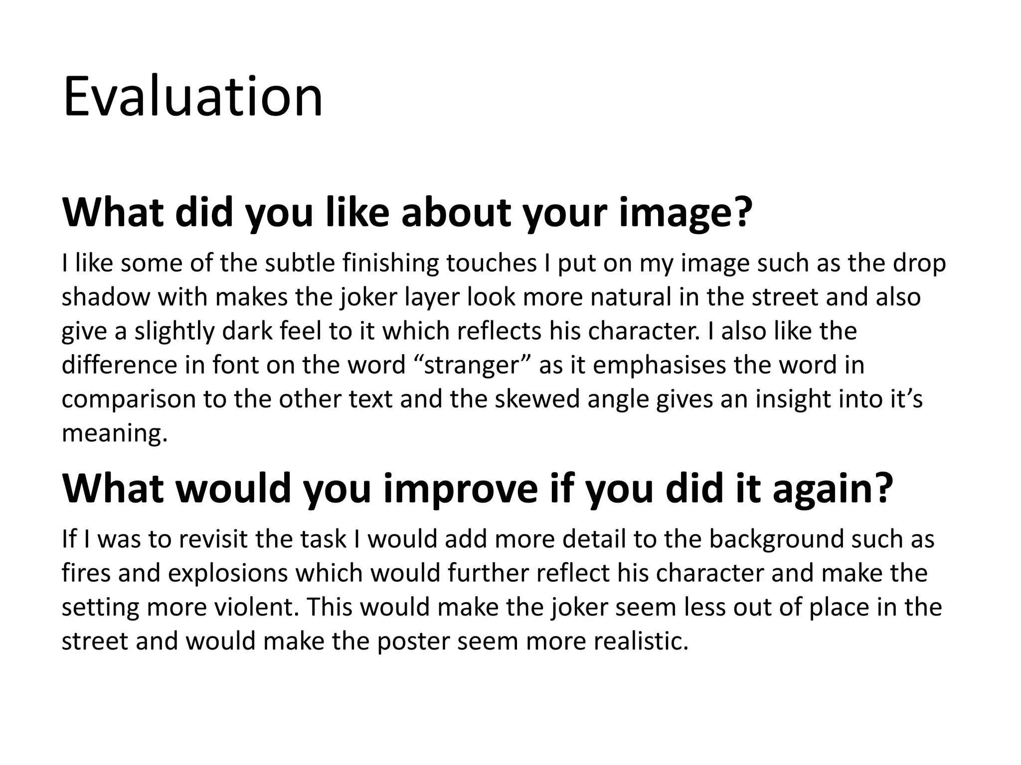 Evaluation
What did you like about your image?
I like some of the subtle finishing touches I put on my image such as the drop
shadow with makes the joker layer look more natural in the street and also
give a slightly dark feel to it which reflects his character. I also like the
difference in font on the word “stranger” as it emphasises the word in
comparison to the other text and the skewed angle gives an insight into it’s
meaning.
What would you improve if you did it again?
If I was to revisit the task I would add more detail to the background such as
fires and explosions which would further reflect his character and make the
setting more violent. This would make the joker seem less out of place in the
street and would make the poster seem more realistic.
 