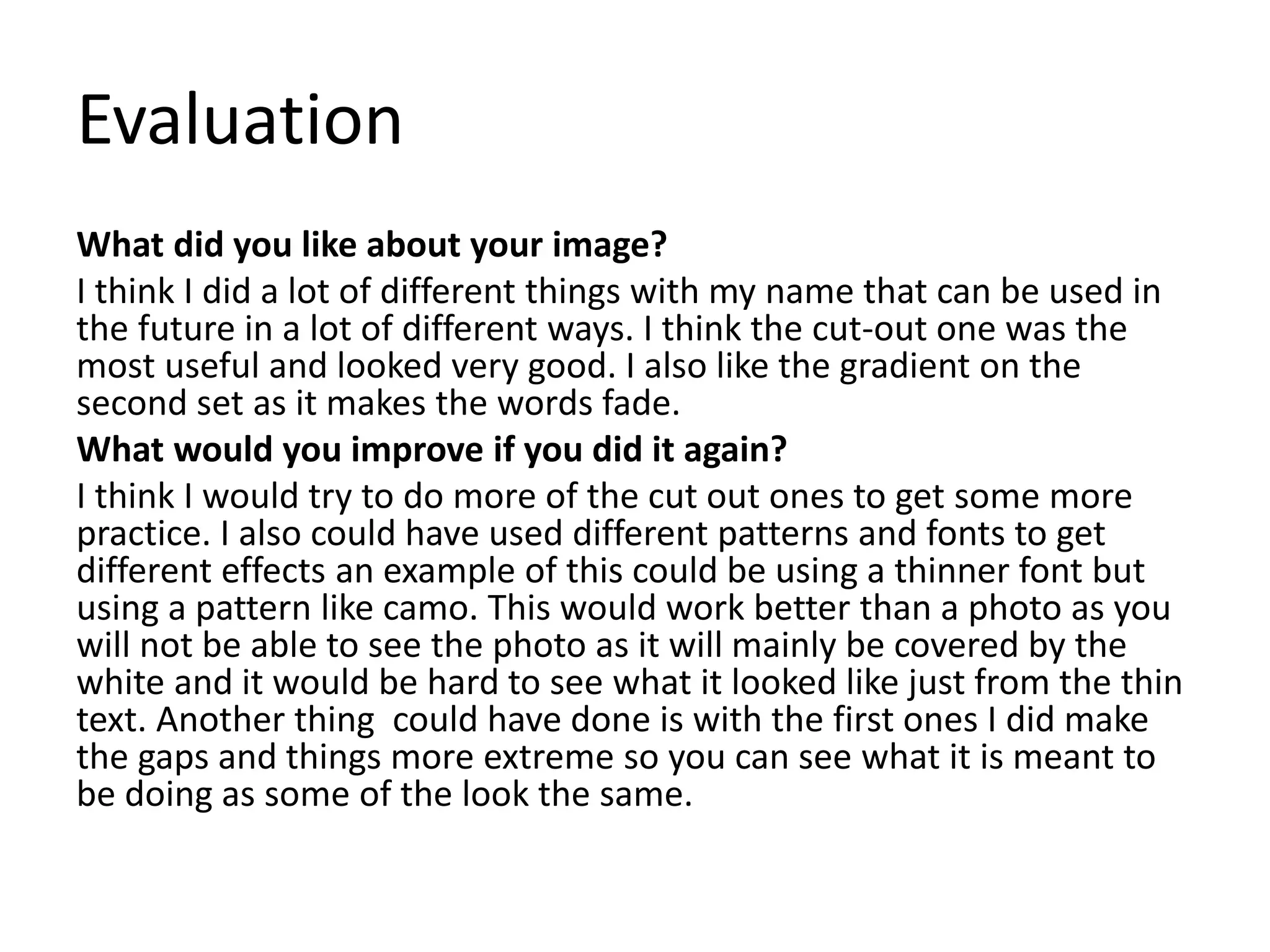 Evaluation
What did you like about your image?
I think I did a lot of different things with my name that can be used in
the future in a lot of different ways. I think the cut-out one was the
most useful and looked very good. I also like the gradient on the
second set as it makes the words fade.
What would you improve if you did it again?
I think I would try to do more of the cut out ones to get some more
practice. I also could have used different patterns and fonts to get
different effects an example of this could be using a thinner font but
using a pattern like camo. This would work better than a photo as you
will not be able to see the photo as it will mainly be covered by the
white and it would be hard to see what it looked like just from the thin
text. Another thing could have done is with the first ones I did make
the gaps and things more extreme so you can see what it is meant to
be doing as some of the look the same.
 