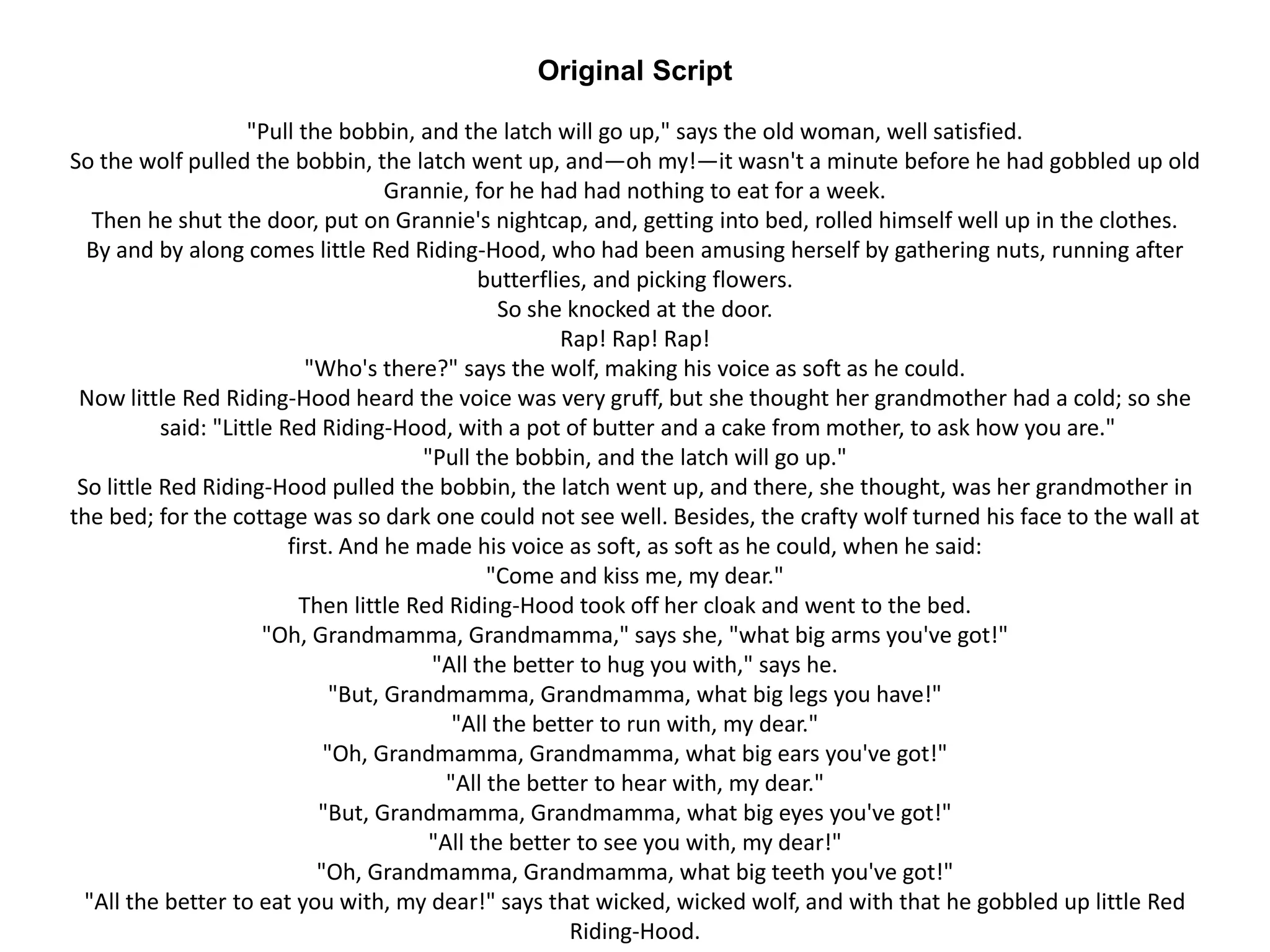 Original Script
"Pull the bobbin, and the latch will go up," says the old woman, well satisfied.
So the wolf pulled the bobbin, the latch went up, and—oh my!—it wasn't a minute before he had gobbled up old
Grannie, for he had had nothing to eat for a week.
Then he shut the door, put on Grannie's nightcap, and, getting into bed, rolled himself well up in the clothes.
By and by along comes little Red Riding-Hood, who had been amusing herself by gathering nuts, running after
butterflies, and picking flowers.
So she knocked at the door.
Rap! Rap! Rap!
"Who's there?" says the wolf, making his voice as soft as he could.
Now little Red Riding-Hood heard the voice was very gruff, but she thought her grandmother had a cold; so she
said: "Little Red Riding-Hood, with a pot of butter and a cake from mother, to ask how you are."
"Pull the bobbin, and the latch will go up."
So little Red Riding-Hood pulled the bobbin, the latch went up, and there, she thought, was her grandmother in
the bed; for the cottage was so dark one could not see well. Besides, the crafty wolf turned his face to the wall at
first. And he made his voice as soft, as soft as he could, when he said:
"Come and kiss me, my dear."
Then little Red Riding-Hood took off her cloak and went to the bed.
"Oh, Grandmamma, Grandmamma," says she, "what big arms you've got!"
"All the better to hug you with," says he.
"But, Grandmamma, Grandmamma, what big legs you have!"
"All the better to run with, my dear."
"Oh, Grandmamma, Grandmamma, what big ears you've got!"
"All the better to hear with, my dear."
"But, Grandmamma, Grandmamma, what big eyes you've got!"
"All the better to see you with, my dear!"
"Oh, Grandmamma, Grandmamma, what big teeth you've got!"
"All the better to eat you with, my dear!" says that wicked, wicked wolf, and with that he gobbled up little Red
Riding-Hood.
 