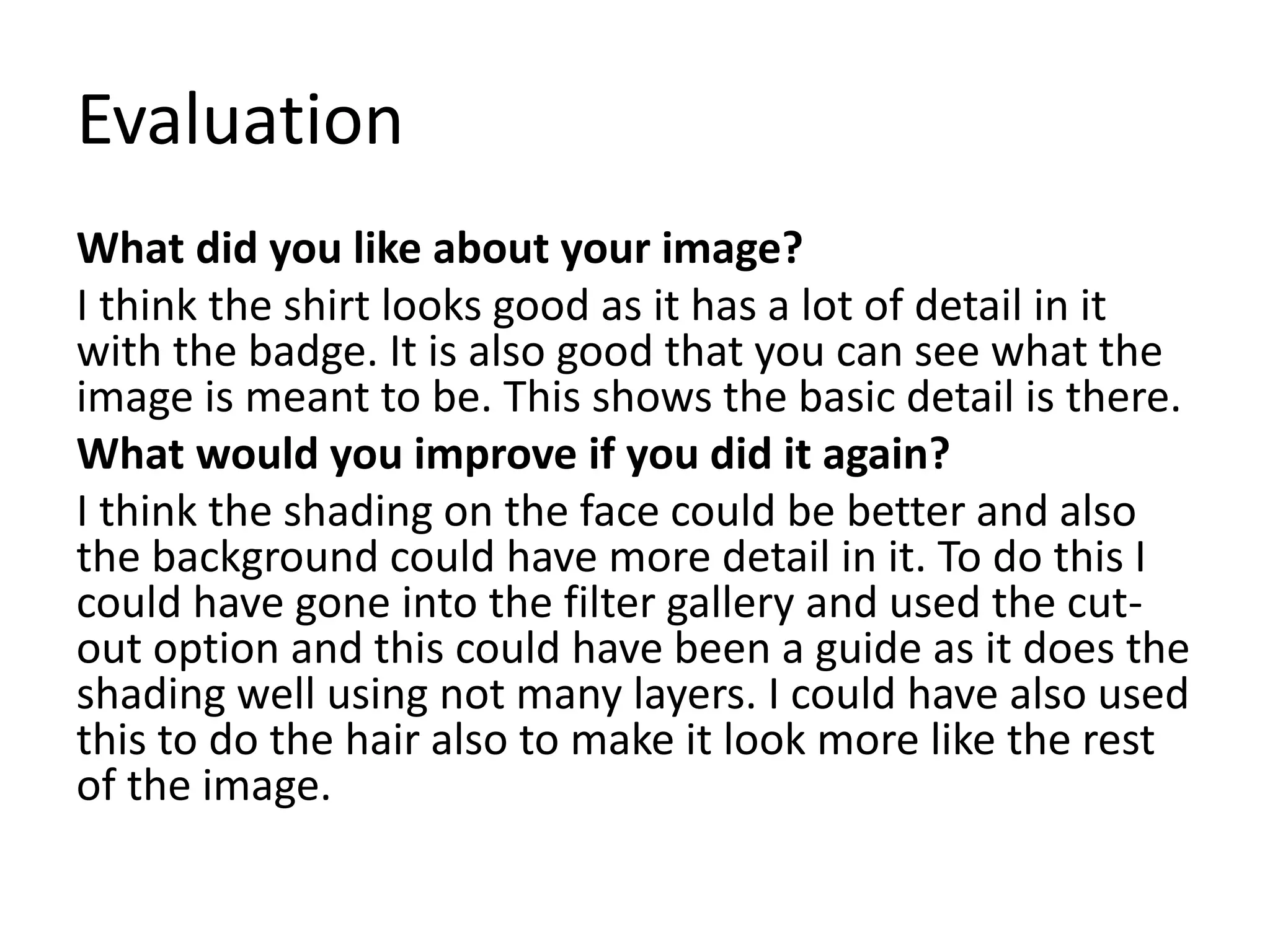 Evaluation
What did you like about your image?
I think the shirt looks good as it has a lot of detail in it
with the badge. It is also good that you can see what the
image is meant to be. This shows the basic detail is there.
What would you improve if you did it again?
I think the shading on the face could be better and also
the background could have more detail in it. To do this I
could have gone into the filter gallery and used the cut-
out option and this could have been a guide as it does the
shading well using not many layers. I could have also used
this to do the hair also to make it look more like the rest
of the image.
 