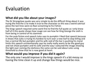 Evaluation
What did you like about your images?
The Dr Strangelove quote was very simple to do the difficult thing about it was
trying the find the U to make it true to the character as this was a weird satirical
piece the last lines were ex Nazi screaming to his Führer.
The kings speech required some work first to find the full quote as I only knew
half of it this quote shows how Louge can see how far King George the sixth is
from being in control of his stammer.
For the pulp fiction end speech Jules says to pumpkin I liked that speech because
it shows that Jules is trying his hardest to turn over a new leaf to stop killing and
live a normal life but pumpkin and his wife raid of the bar is pushing his moral
limits this speech unintentionally says he really really wants to be the good guy
and not shoot pumpkin and his wife and the way I coloured the image showing
the light over coming the darkness the same can be said about Jules using
threshold to show that he is now good at heart.
What would you improve if you did it again?
The only one I would improve is the kings speech it’s a bit messy so
having the time clean it up and change few things would be nice.
 
