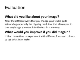 Evaluation
What did you like about your image?
All of the different ways that you change your text is quite
astounding especially the clipping mask tool that allows you to
turn any image you want into the text in some way.
What would you improve if you did it again?
If I had more time to experiment with different fonts and colours
to see what I can make.
 