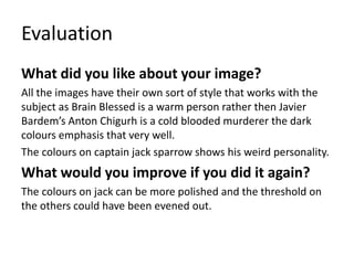 Evaluation
What did you like about your image?
All the images have their own sort of style that works with the
subject as Brain Blessed is a warm person rather then Javier
Bardem’s Anton Chigurh is a cold blooded murderer the dark
colours emphasis that very well.
The colours on captain jack sparrow shows his weird personality.
What would you improve if you did it again?
The colours on jack can be more polished and the threshold on
the others could have been evened out.
 