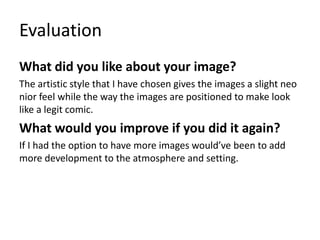 Evaluation
What did you like about your image?
The artistic style that I have chosen gives the images a slight neo
nior feel while the way the images are positioned to make look
like a legit comic.
What would you improve if you did it again?
If I had the option to have more images would’ve been to add
more development to the atmosphere and setting.
 