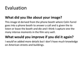 Evaluation
What did you like about your image?
This image id derived from the phone booth where Colin Farrel
goes into a phone booth to answer a call and is given the to
listen or leave the booth and die and I think I capture one the
many intense moments in the film very well.
What would you improve if you did it again?
I would’ve added more details but I don’t have much knowledge
on American streets and buildings.
 