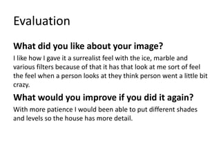 Evaluation
What did you like about your image?
I like how I gave it a surrealist feel with the ice, marble and
various filters because of that it has that look at me sort of feel
the feel when a person looks at they think person went a little bit
crazy.
What would you improve if you did it again?
With more patience I would been able to put different shades
and levels so the house has more detail.
 