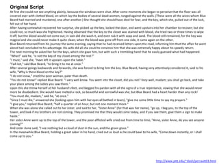 Original Script
At first she could not see anything plainly, because the windows were shut. After some moments she began to perceive that the floor was all
covered over with clotted blood, on which lay the bodies of several dead women, ranged against the walls. (These were all the wives whom Blue
Beard had married and murdered, one after another.) She thought she should have died for fear, and the key, which she, pulled out of the lock,
fell out of her hand.
After having somewhat recovered her surprise, she picked up the key, locked the door, and went upstairs into her chamber to recover; but she
could not, so much was she frightened. Having observed that the key to the closet was stained with blood, she tried two or three times to wipe
it off; but the blood would not come out; in vain did she wash it, and even rub it with soap and sand. The blood still remained, for the key was
magical and she could never make it quite clean; when the blood was gone off from one side, it came again on the other.
Blue Beard returned from his journey the same evening, saying that he had received letters upon the road, informing him that the affair he went
about had concluded to his advantage. His wife did all she could to convince him that she was extremely happy about his speedy return.
The next morning he asked her for the keys, which she gave him, but with such a trembling hand that he easily guessed what had happened.
"What!" said he, "is not the key of my closet among the rest?"
"I must," said she, "have left it upstairs upon the table."
"Fail not," said Blue Beard, "to bring it to me at once."
After several goings backwards and forwards, she was forced to bring him the key. Blue Beard, having very attentively considered it, said to his
wife, "Why is there blood on the key?"
"I do not know," cried the poor woman, paler than death.
"You do not know!" replied Blue Beard. "I very well know. You went into the closet, did you not? Very well, madam; you shall go back, and take
your place among the ladies you saw there."
Upon this she threw herself at her husband's feet, and begged his pardon with all the signs of a true repentance, vowing that she would never
more be disobedient. She would have melted a rock, so beautiful and sorrowful was she; but Blue Beard had a heart harder than any rock!
"You must die, madam," said he, "at once."
"Since I must die," answered she (looking upon him with her eyes all bathed in tears), "give me some little time to say my prayers."
"I give you," replied Blue Beard, "half a quarter of an hour, but not one moment more."
When she was alone she called out to her sister, and said to her, "Sister Anne" (for that was her name), "go up, I beg you, to the top of the
tower, and look if my brothers are not coming. They promised me that they would come today, and if you see them, give them a sign to make
haste."
Her sister Anne went up to the top of the tower, and the poor afflicted wife cried out from time to time, "Anne, sister Anne, do you see anyone
coming?"
And sister Anne said, "I see nothing but a cloud of dust in the sun, and the green grass."
In the meanwhile Blue Beard, holding a great saber in his hand, cried out as loud as he could bawl to his wife, "Come down instantly, or I shall
come up to you."
http://www.pitt.edu/~dash/perrault03.html
 