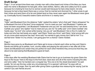 Draft Script
Page 1: In an ancient time there was a lonely man with a blue beard and riches of the likes you have
seen his name is Bluebeard he had gold, silver, best clothes, fabrics, silks and cutlery but he is upset
because he is looking for love but no woman would want because he had a blue beard, not only
because he had a blue beard there was a rumour that he married and divorced his 7 other wives to get
their riches and send them of to far and distant land so they never seen again but Bluebeard never gave
up. Eventually found 2 beautiful sisters Claire and Anne in a nearby town.
Page 2
“Hello” said Bluebeard from the distance “hello” replied the sisters “who’s that said” Claire whispered “he
is Bluebeard the lord of the land” Anne explained “nice to meet you two” said Bluebeard “I believe we
have not been acquainted, I am Bluebeard Tradesman and you are” he said towards Anne “I am Anne
Carlisle your grace” she replied “nice to meet and you are ms” he softly said “umm Claire Carlisle” she
hastily says “my lord” she rushed while bowing “are you ok” said Bluebeard “she is fine it’s really hot
today and she has had barely any water” said Claire “thank you Anne” said Claire “what wrong with you
do you know what everyone has said” Anne said “he marries to gain money don’t fall for him” in a
worried tone “Sister it is my choice, I am going give him a chance” Claire insisted.
Page 3
Months have gone by as Bluebeard and Claire get to know a cherish each other as they and Claire’s
friends and family go to parties, hunt, country walks and playing the odd prank or two after all of this
Claire and Bluebeard are certain they are perfect for each other therefore they announce that they are
about to be wed seeing that Bluebeard is good at heart.
Page 4
A few days after the wedding Bluebeard tells Claire that he has to go on business trip gives Claire the
keys to the house “here is the keys to the front door, back door and all of the rooms including the attic
and wine cellar.” then he handed over a singular key “this one is for the closet downstairs” he said
quietly “do not use this key under any circumstances if it is opened I will know” he says with an
increasing tone of anger, then he went after giving Claire a goodbye kiss reassuring her saying “just be
careful if you ask friends around”.
 