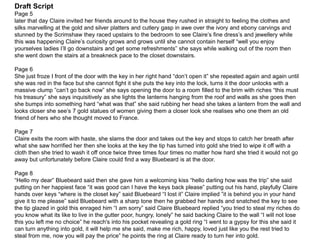 Draft Script
Page 5
later that day Claire invited her friends around to the house they rushed in straight to feeling the clothes and
silks marvelling at the gold and silver platters and cutlery gasp in awe over the ivory and ebony carvings and
stunned by the Scrimshaw they raced upstairs to the bedroom to see Claire’s fine dress’s and jewellery while
this was happening Claire’s curiosity grows and grows until she cannot contain herself “well you enjoy
yourselves ladies I’ll go downstairs and get some refreshments” she says while walking out of the room then
she went down the stairs at a breakneck pace to the closet downstairs.
Page 6
She just froze I front of the door with the key in her right hand “don’t open it” she repeated again and again until
she was red in the face but she cannot fight it she puts the key into the lock, turns it the door unlocks with a
massive clump ”can’t go back now” she says opening the door to a room filled to the brim with riches “this must
his treasury” she says inquisitively as she lights the lanterns hanging from the roof and walls as she goes then
she bumps into something hard “what was that” she said rubbing her head she takes a lantern from the wall and
looks closer she see’s 7 gold statues of women giving them a closer look she realises who one them an old
friend of hers who she thought moved to France.
Page 7
Claire exits the room with haste, she slams the door and takes out the key and stops to catch her breath after
what she saw horrified her then she looks at the key the tip has turned into gold she tried to wipe it off with a
cloth then she tried to wash it off once twice three times four times no matter how hard she tried it would not go
away but unfortunately before Claire could find a way Bluebeard is at the door.
Page 8
“Hello my dear” Bluebeard said then she gave him a welcoming kiss “hello darling how was the trip” she said
putting on her happiest face “it was good can I have the keys back please” putting out his hand, playfully Claire
hands over keys “where is the closet key” said Bluebeard “I lost it” Claire implied ”it is behind you in your hand
give it to me please” said Bluebeard with a sharp tone then he grabbed her hands and snatched the key to see
the tip glazed in gold this enraged him “I am sorry” said Claire Bluebeard replied “you tried to steal my riches do
you know what its like to live in the gutter poor, hungry, lonely” he said backing Claire to the wall “I will not lose
this you left me no choice” he reach's into his pocket revealing a gold ring “I went to a gypsy for this she said it
can turn anything into gold, it will help me she said, make me rich, happy, loved just like you the rest tried to
steal from me, now you will pay the price” he points the ring at Claire ready to turn her into gold.
 
