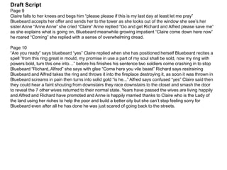 Draft Script
Page 9
Claire falls to her knees and begs him “please please if this is my last day at least let me pray”
Bluebeard accepts her offer and sends her to the tower as she looks out of the window she see’s her
sister Anne “Anne Anne” she cried “Claire” Anne replied “Go and get Richard and Alfred please save me”
as she explains what is going on, Bluebeard meanwhile growing impatient “Claire come down here now”
he roared “Coming” she replied with a sense of overwhelming dread.
Page 10
“Are you ready” says bluebeard “yes” Claire replied when she has positioned herself Bluebeard recites a
spell ”from this ring great in mould, my promise in use a part of my soul shall be sold, now my ring with
powers bold, turn this one into…” before his finishes his sentence two soldiers come crashing in to stop
Bluebeard “Richard, Alfred” she says with glee “Come here you vile beast” Richard says restraining
Bluebeard and Alfred takes the ring and throws it into the fireplace destroying it, as soon it was thrown in
Bluebeard screams in pain then turns into solid gold “is he...” Alfred says confused “yes” Claire said then
they could hear a faint shouting from downstairs they race downstairs to the closet and smash the door
to reveal the 7 other wives returned to their normal state. Years have passed the wives are living happily
and Alfred and Richard have promoted and Anne is happily married thanks to Claire who is the Lady of
the land using her riches to help the poor and build a better city but she can’t stop feeling sorry for
Bluebeard even after all he has done he was just scared of going back to the streets.
 