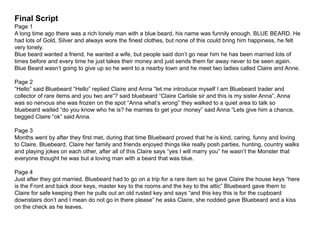 Final Script
Page 1
A long time ago there was a rich lonely man with a blue beard, his name was funnily enough. BLUE BEARD. He
had lots of Gold, Silver and always wore the finest clothes, but none of this could bring him happiness, he felt
very lonely.
Blue beard wanted a friend, he wanted a wife, but people said don’t go near him he has been married lots of
times before and every time he just takes their money and just sends them far away never to be seen again.
Blue Beard wasn’t going to give up so he went to a nearby town and he meet two ladies called Claire and Anne.
Page 2
“Hello” said Bluebeard “Hello” replied Claire and Anna “let me introduce myself I am Bluebeard trader and
collector of rare items and you two are”? said bluebeard “Claire Carlisle sir and this is my sister Anna”, Anna
was so nervous she was frozen on the spot “Anna what’s wrong” they walked to a quiet area to talk so
bluebeard waited “do you know who he is? he marries to get your money” said Anna “Lets give him a chance,
begged Claire “ok” said Anna.
Page 3
Months went by after they first met, during that time Bluebeard proved that he is kind, caring, funny and loving
to Claire. Bluebeard, Claire her family and friends enjoyed things like really posh parties, hunting, country walks
and playing jokes on each other, after all of this Claire says “yes I will marry you” he wasn’t the Monster that
everyone thought he was but a loving man with a beard that was blue.
Page 4
Just after they got married, Bluebeard had to go on a trip for a rare item so he gave Claire the house keys “here
is the Front and back door keys, master key to the rooms and the key to the attic” Bluebeard gave them to
Claire for safe keeping then he pulls out an old rusted key and says “and this key this is for the cupboard
downstairs don’t and I mean do not go in there please” he asks Claire, she nodded gave Bluebeard and a kiss
on the check as he leaves.
 