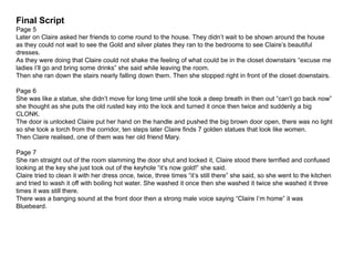 Final Script
Page 5
Later on Claire asked her friends to come round to the house. They didn’t wait to be shown around the house
as they could not wait to see the Gold and silver plates they ran to the bedrooms to see Claire’s beautiful
dresses.
As they were doing that Claire could not shake the feeling of what could be in the closet downstairs “excuse me
ladies I’ll go and bring some drinks” she said while leaving the room.
Then she ran down the stairs nearly falling down them. Then she stopped right in front of the closet downstairs.
Page 6
She was like a statue, she didn’t move for long time until she took a deep breath in then out “can’t go back now”
she thought as she puts the old rusted key into the lock and turned it once then twice and suddenly a big
CLONK.
The door is unlocked Claire put her hand on the handle and pushed the big brown door open, there was no light
so she took a torch from the corridor, ten steps later Claire finds 7 golden statues that look like women.
Then Claire realised, one of them was her old friend Mary.
Page 7
She ran straight out of the room slamming the door shut and locked it, Claire stood there terrified and confused
looking at the key she just took out of the keyhole “it’s now gold!” she said.
Claire tried to clean it with her dress once, twice, three times “it’s still there” she said, so she went to the kitchen
and tried to wash it off with boiling hot water. She washed it once then she washed it twice she washed it three
times it was still there.
There was a banging sound at the front door then a strong male voice saying “Claire I’m home” it was
Bluebeard.
 