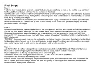 Final Script
Page 8
“Hello my dear” he said, Claire gave him a kiss on both cheeks, she was trying as hard as she could to keep a smile on
her face, so Bluebeard would not know that she had been in the closet.
“Can I have the keys back please” Bluebeard said Claire hands over the normal keys “where is the other one” Bluebeard
asks “which one” said Claire hiding the key behind her back “give me that” said Bluebeard as he snatched out of Claire’s
hand, the tip of the key was still gold.
“You dare steal from me” Bluebeard shouted Claire falls to her knees crying “I knew this would happen again, I have no
choice I have to teach you a lesson I will go back to those streets” he lifts up his hand “please let me pray and make
peace with the lord” she begged.
Page 9
Bluebeard takes her to the tower and locks the door, the room was dark and filthy with only one window Claire looked out,
she saw her sister walking about near the tower “ANNA, ANNA” Claire shouted, Claire explains the trouble she is in.
Meanwhile Bluebeard was walking backwards and forwards getting more and annoyed by the second “ARE YOU
FINNISHED YET” Bluebeard shouted “NOT YET” Claire replied “GO AND GET OUR BROTHERS PLEASE AND DO IT
FAST” she begged.
“TIMES UP” Bluebeard roared, he shook the castle as he marched up the stairs, he grabbed Claire by the hand and took
her back down stairs, he made her sit down and he started to recite a spell “from this ring great in mould, my promise in
use a part of my soul shall be sold, now my ring with powers bold, turn this one into…”.
Page 10
Just then the front doors flew wide open there were two soldiers outside “Alfred and Richard” Alfred ran and grabbed
Bluebeard, he took the ring away from him while Richard ran to Claire, he took her to the next room.
Bluebeard screamed as the ring was destroyed and he turned into gold.
Alfred heard distant cries coming from downstairs “HELLO” “HELP US” “WE’RE DOWN HERE”.
Richard broke the closet door down freeing the 7 women.
Claire is now the lady of the land helping the poor with her new wealth, Richard and Alfred have been promoted to the
rank of captain, Anne found the right man for her, even though they all lived happily ever after Claire, feels sorry for
Bluebeard as his anger got the best of him.
 