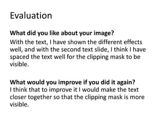 Evaluation
What did you like about your image?
With the text, I have shown the different effects
well, and with the second text slide, I think I have
spaced the text well for the clipping mask to be
visible.
What would you improve if you did it again?
I think that to improve it I would make the text
closer together so that the clipping mask is more
visible.
 