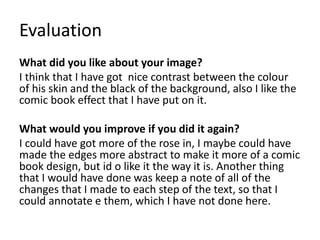 Evaluation
What did you like about your image?
I think that I have got nice contrast between the colour
of his skin and the black of the background, also I like the
comic book effect that I have put on it.
What would you improve if you did it again?
I could have got more of the rose in, I maybe could have
made the edges more abstract to make it more of a comic
book design, but id o like it the way it is. Another thing
that I would have done was keep a note of all of the
changes that I made to each step of the text, so that I
could annotate e them, which I have not done here.
 